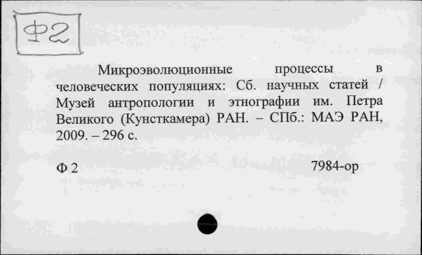 ﻿Микроэволюционные процессы в человеческих популяциях: Сб. научных статей / Музей антропологии и этнографии им. Петра Великого (Кунсткамера) РАН. - СПб.: МАЭ РАН, 2009. - 296 с.
Ф2
7984-ор